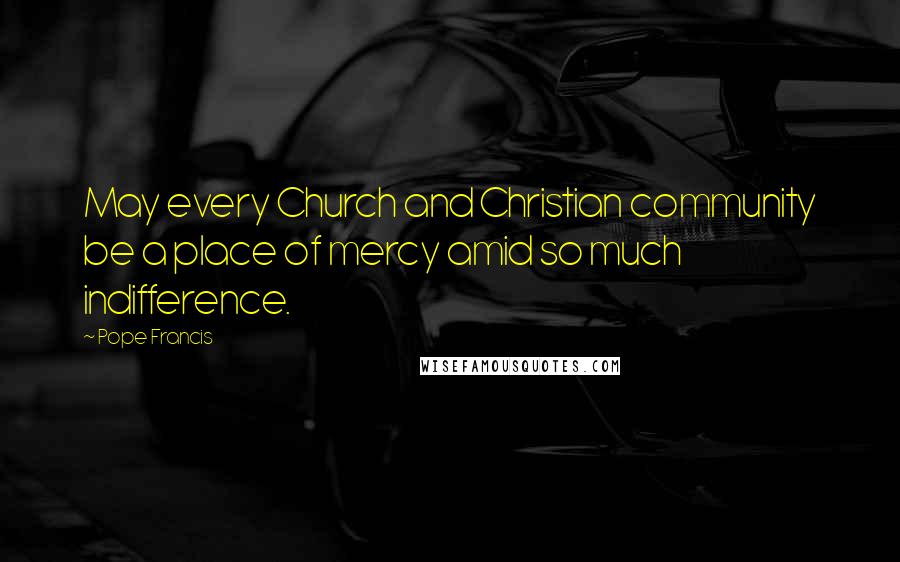 Pope Francis Quotes: May every Church and Christian community be a place of mercy amid so much indifference.