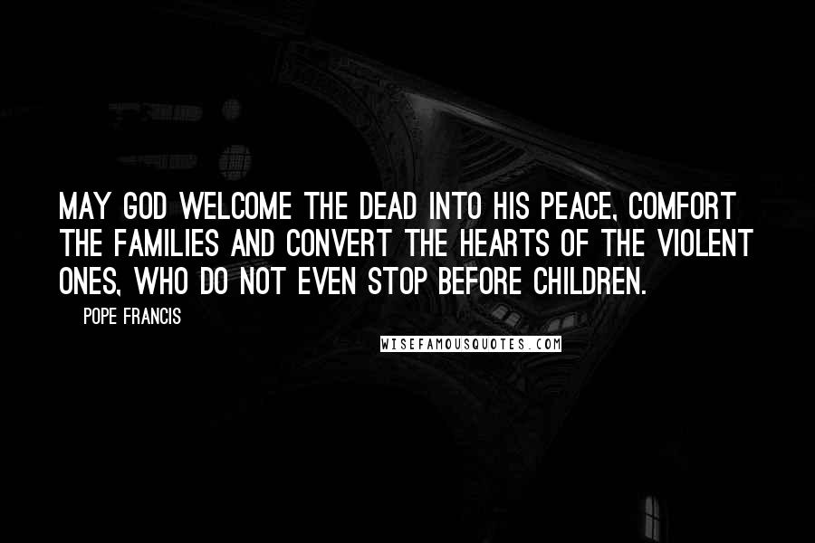 Pope Francis Quotes: May God welcome the dead into his peace, comfort the families and convert the hearts of the violent ones, who do not even stop before children.