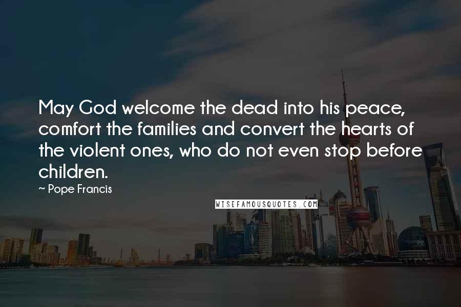 Pope Francis Quotes: May God welcome the dead into his peace, comfort the families and convert the hearts of the violent ones, who do not even stop before children.