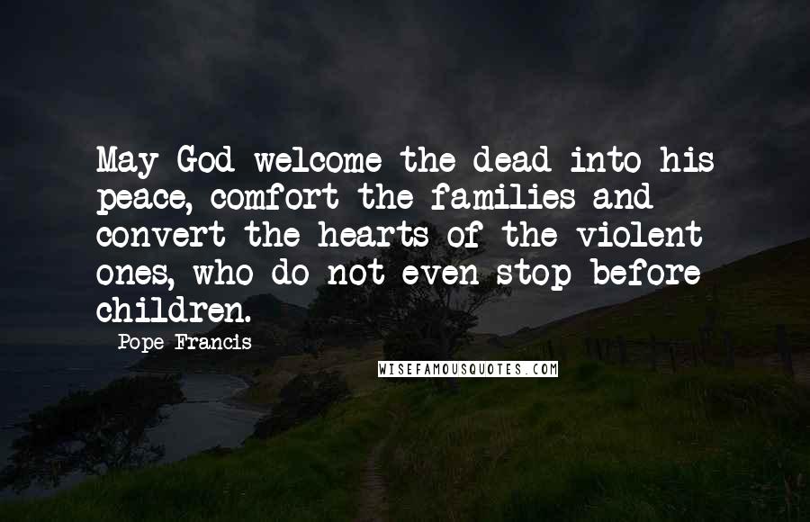 Pope Francis Quotes: May God welcome the dead into his peace, comfort the families and convert the hearts of the violent ones, who do not even stop before children.