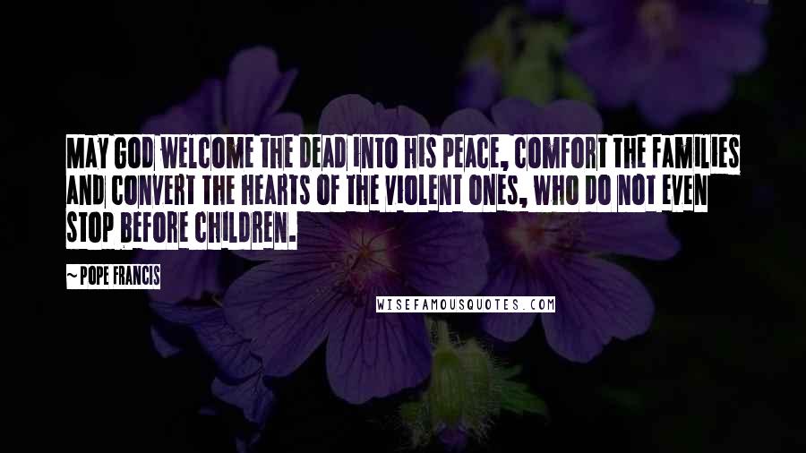 Pope Francis Quotes: May God welcome the dead into his peace, comfort the families and convert the hearts of the violent ones, who do not even stop before children.