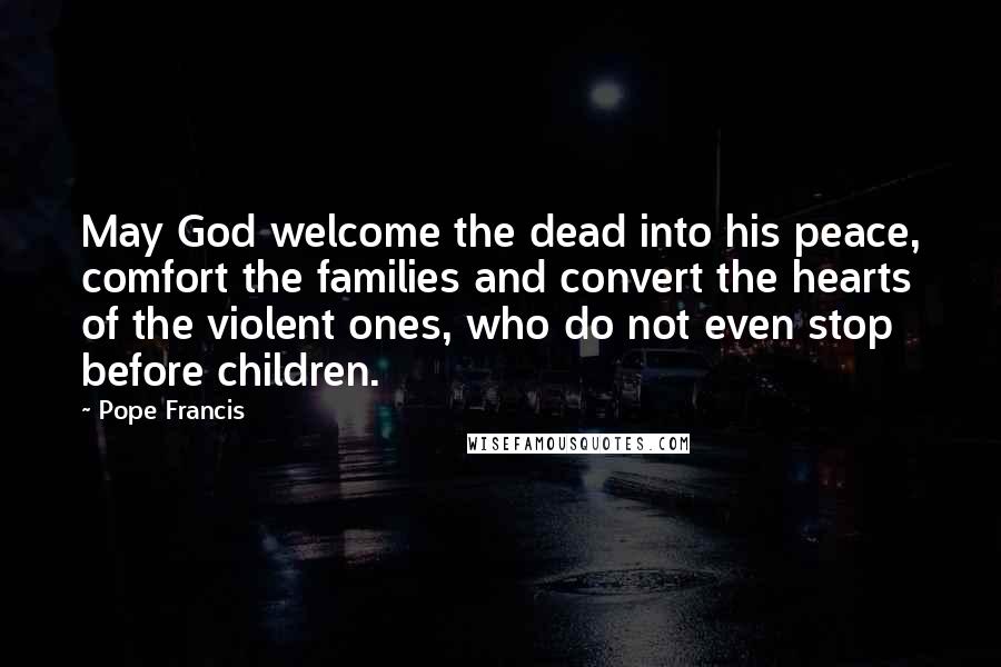 Pope Francis Quotes: May God welcome the dead into his peace, comfort the families and convert the hearts of the violent ones, who do not even stop before children.