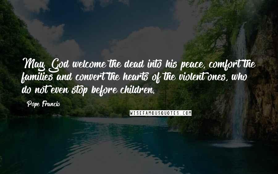 Pope Francis Quotes: May God welcome the dead into his peace, comfort the families and convert the hearts of the violent ones, who do not even stop before children.