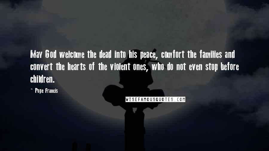 Pope Francis Quotes: May God welcome the dead into his peace, comfort the families and convert the hearts of the violent ones, who do not even stop before children.