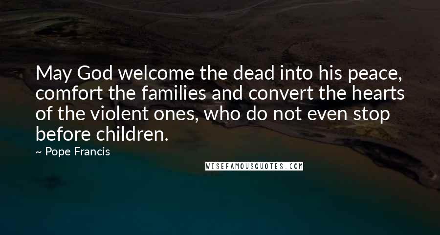 Pope Francis Quotes: May God welcome the dead into his peace, comfort the families and convert the hearts of the violent ones, who do not even stop before children.