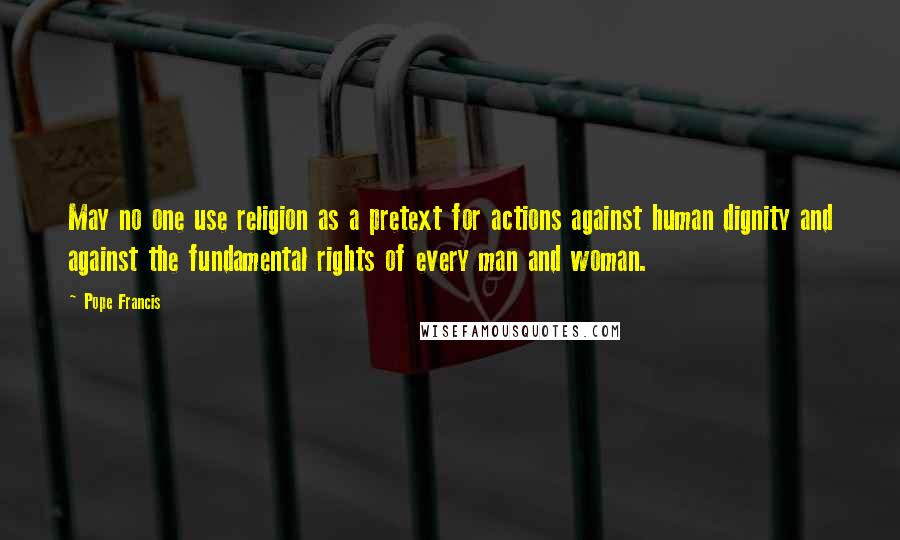 Pope Francis Quotes: May no one use religion as a pretext for actions against human dignity and against the fundamental rights of every man and woman.