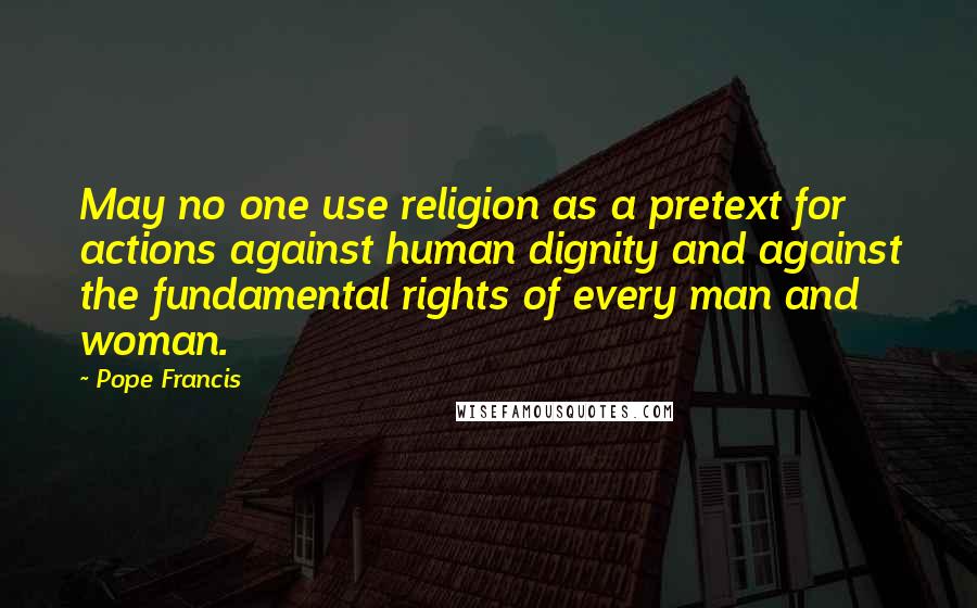 Pope Francis Quotes: May no one use religion as a pretext for actions against human dignity and against the fundamental rights of every man and woman.