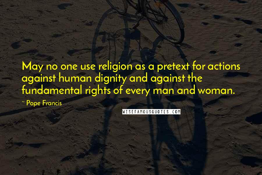 Pope Francis Quotes: May no one use religion as a pretext for actions against human dignity and against the fundamental rights of every man and woman.