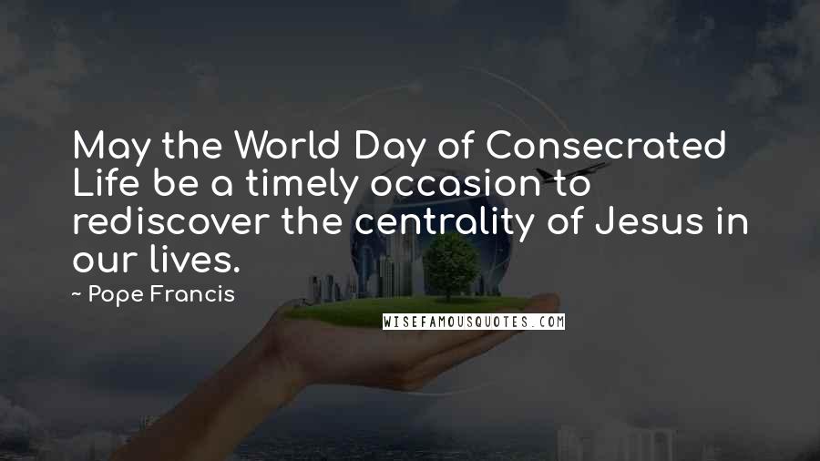 Pope Francis Quotes: May the World Day of Consecrated Life be a timely occasion to rediscover the centrality of Jesus in our lives.