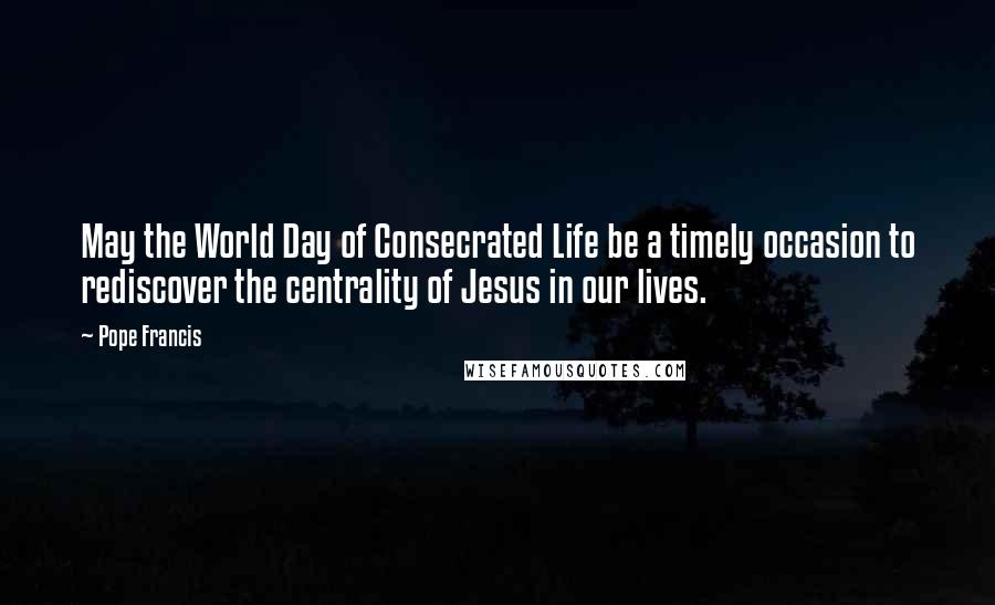 Pope Francis Quotes: May the World Day of Consecrated Life be a timely occasion to rediscover the centrality of Jesus in our lives.