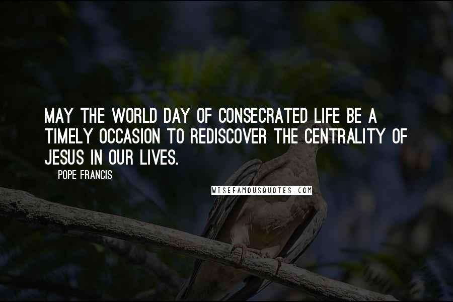 Pope Francis Quotes: May the World Day of Consecrated Life be a timely occasion to rediscover the centrality of Jesus in our lives.