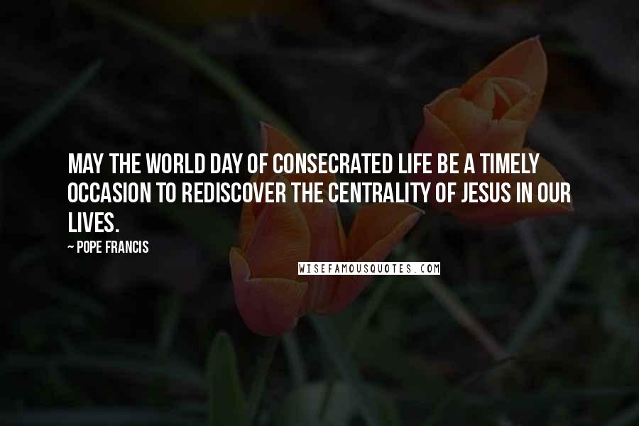 Pope Francis Quotes: May the World Day of Consecrated Life be a timely occasion to rediscover the centrality of Jesus in our lives.