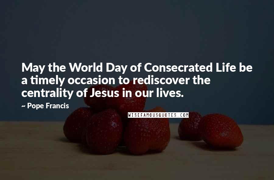 Pope Francis Quotes: May the World Day of Consecrated Life be a timely occasion to rediscover the centrality of Jesus in our lives.