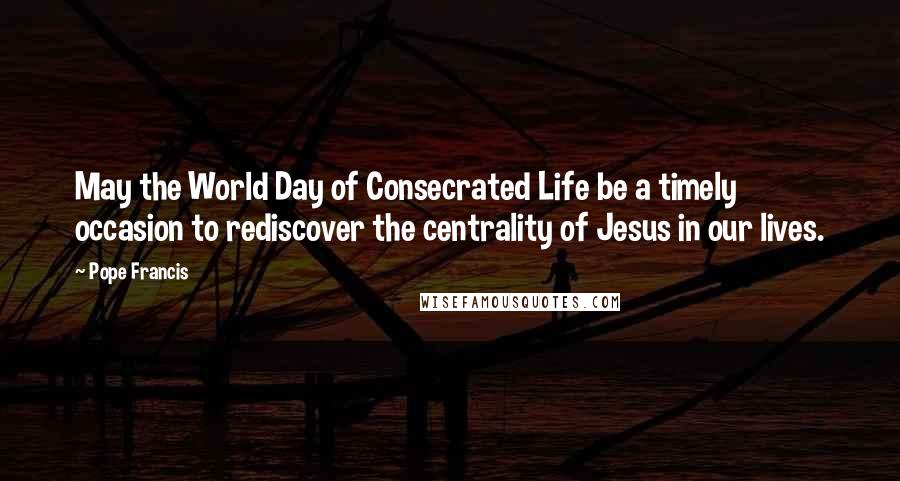 Pope Francis Quotes: May the World Day of Consecrated Life be a timely occasion to rediscover the centrality of Jesus in our lives.