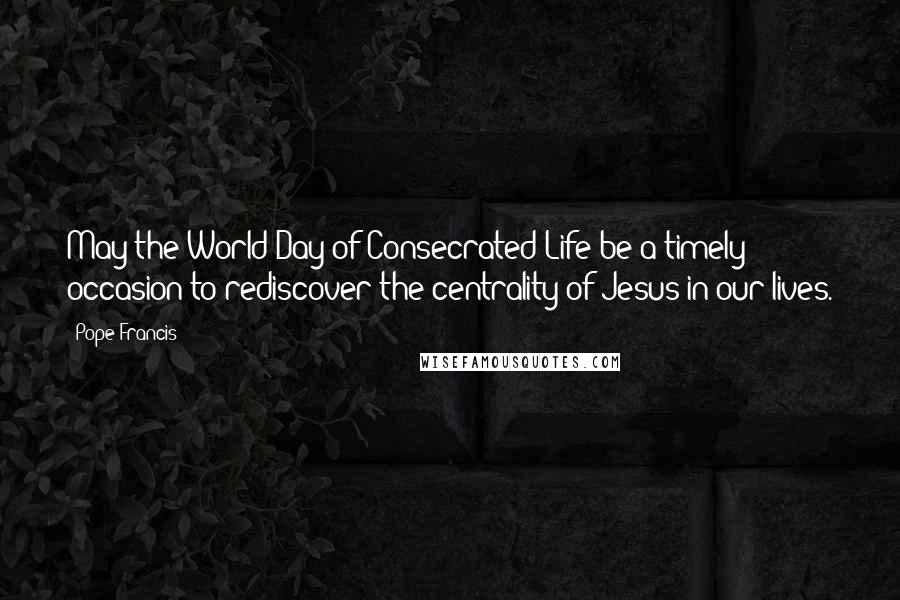 Pope Francis Quotes: May the World Day of Consecrated Life be a timely occasion to rediscover the centrality of Jesus in our lives.