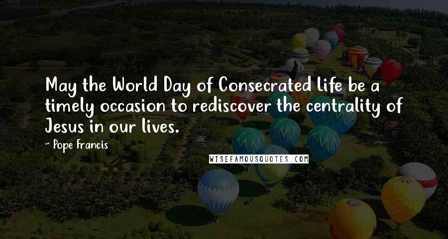 Pope Francis Quotes: May the World Day of Consecrated Life be a timely occasion to rediscover the centrality of Jesus in our lives.