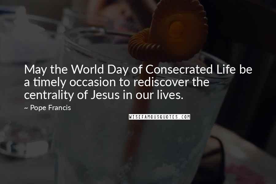 Pope Francis Quotes: May the World Day of Consecrated Life be a timely occasion to rediscover the centrality of Jesus in our lives.