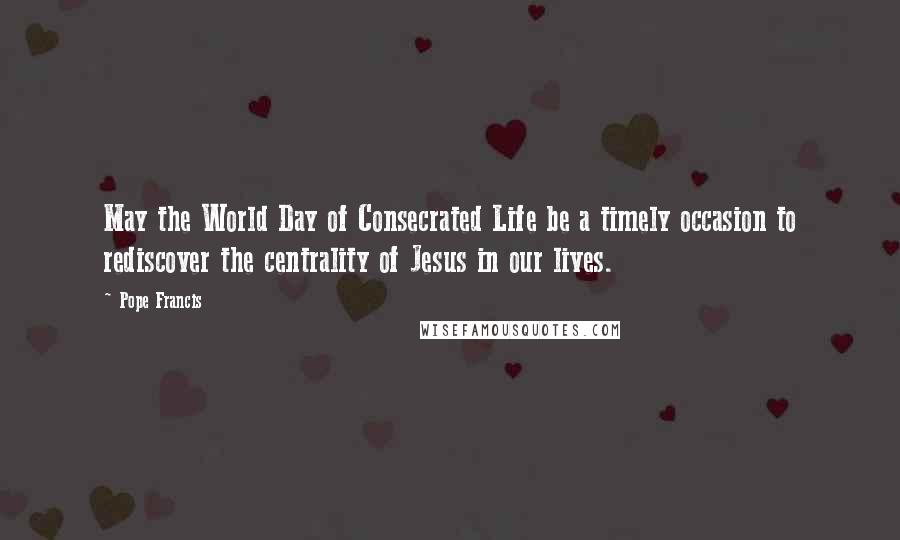 Pope Francis Quotes: May the World Day of Consecrated Life be a timely occasion to rediscover the centrality of Jesus in our lives.