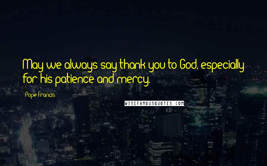 Pope Francis Quotes: May we always say thank you to God, especially for his patience and mercy.