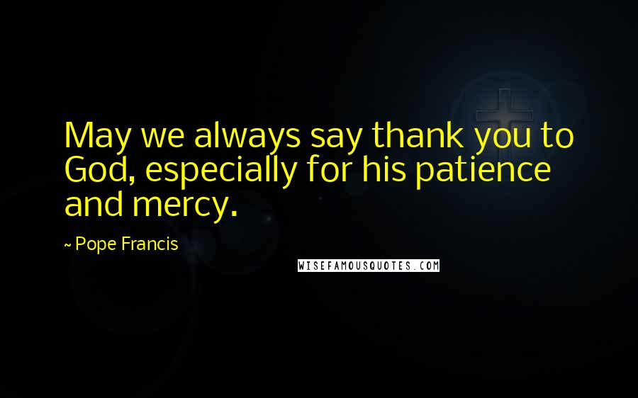Pope Francis Quotes: May we always say thank you to God, especially for his patience and mercy.