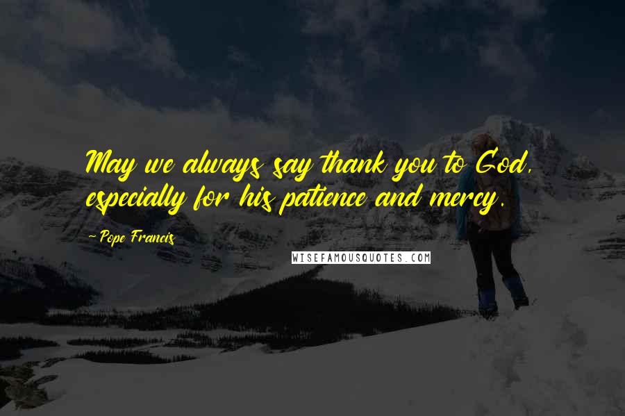 Pope Francis Quotes: May we always say thank you to God, especially for his patience and mercy.