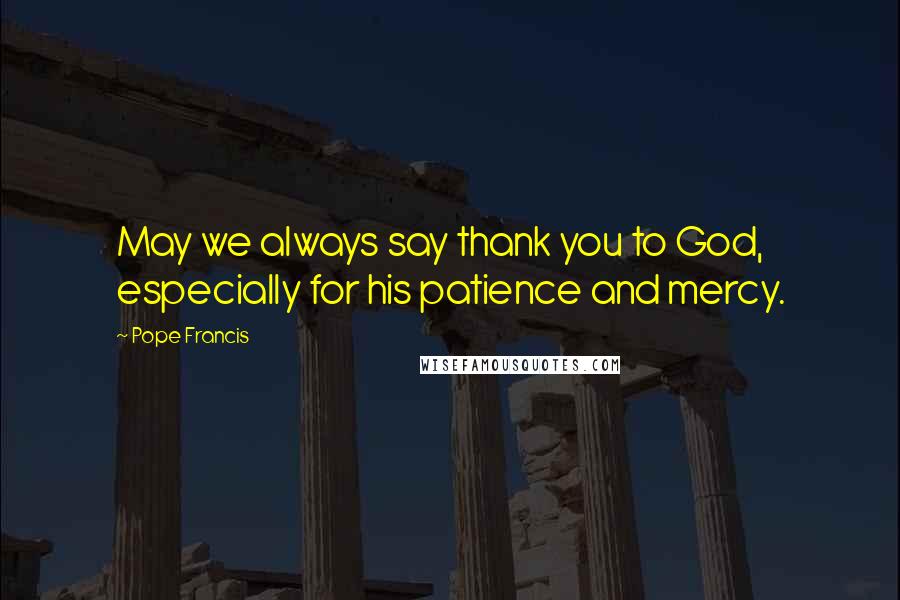 Pope Francis Quotes: May we always say thank you to God, especially for his patience and mercy.