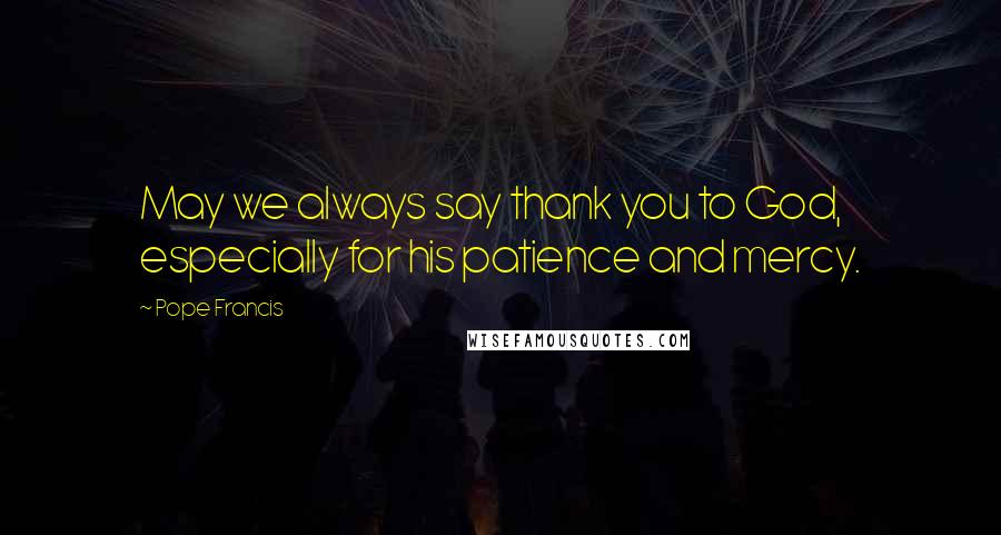Pope Francis Quotes: May we always say thank you to God, especially for his patience and mercy.
