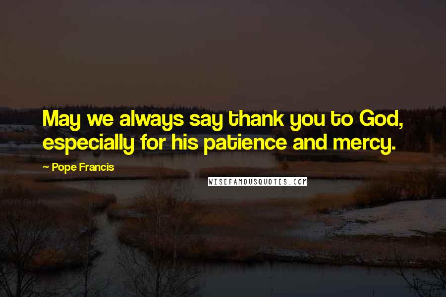 Pope Francis Quotes: May we always say thank you to God, especially for his patience and mercy.