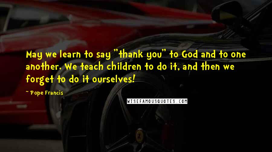 Pope Francis Quotes: May we learn to say "thank you" to God and to one another. We teach children to do it, and then we forget to do it ourselves!