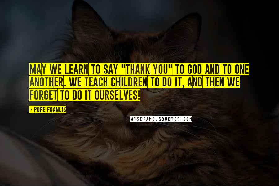 Pope Francis Quotes: May we learn to say "thank you" to God and to one another. We teach children to do it, and then we forget to do it ourselves!