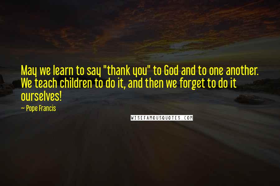 Pope Francis Quotes: May we learn to say "thank you" to God and to one another. We teach children to do it, and then we forget to do it ourselves!