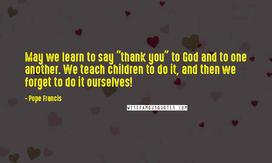 Pope Francis Quotes: May we learn to say "thank you" to God and to one another. We teach children to do it, and then we forget to do it ourselves!