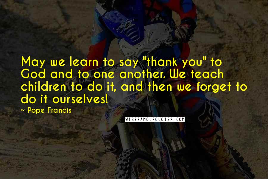 Pope Francis Quotes: May we learn to say "thank you" to God and to one another. We teach children to do it, and then we forget to do it ourselves!