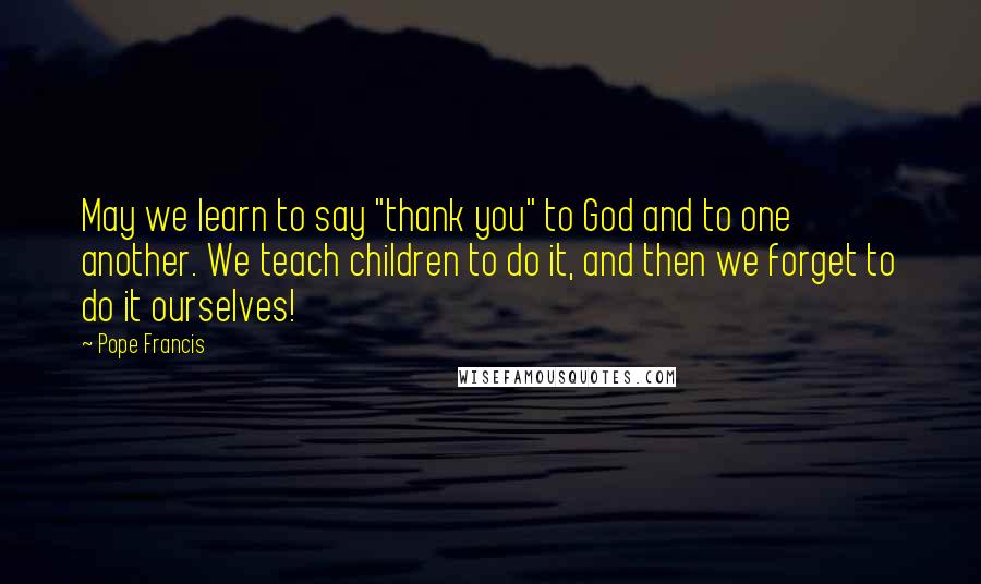 Pope Francis Quotes: May we learn to say "thank you" to God and to one another. We teach children to do it, and then we forget to do it ourselves!