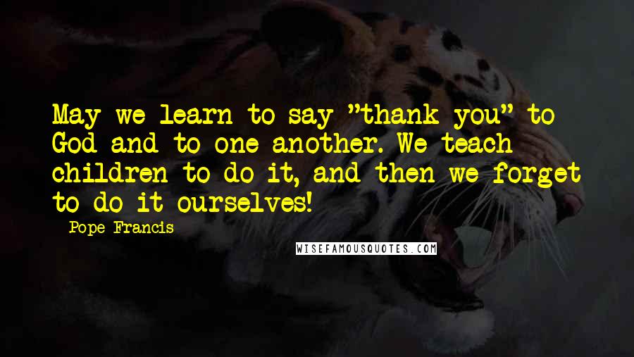 Pope Francis Quotes: May we learn to say "thank you" to God and to one another. We teach children to do it, and then we forget to do it ourselves!