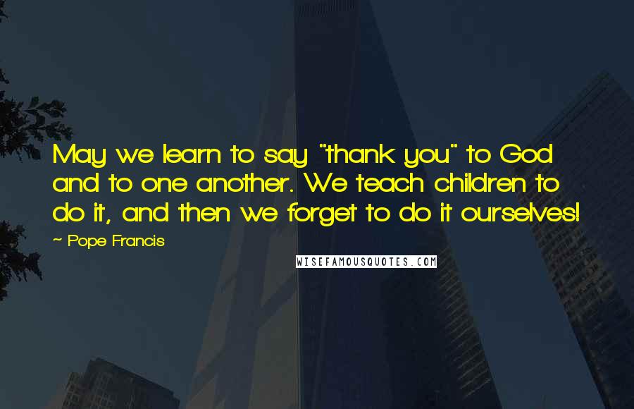 Pope Francis Quotes: May we learn to say "thank you" to God and to one another. We teach children to do it, and then we forget to do it ourselves!