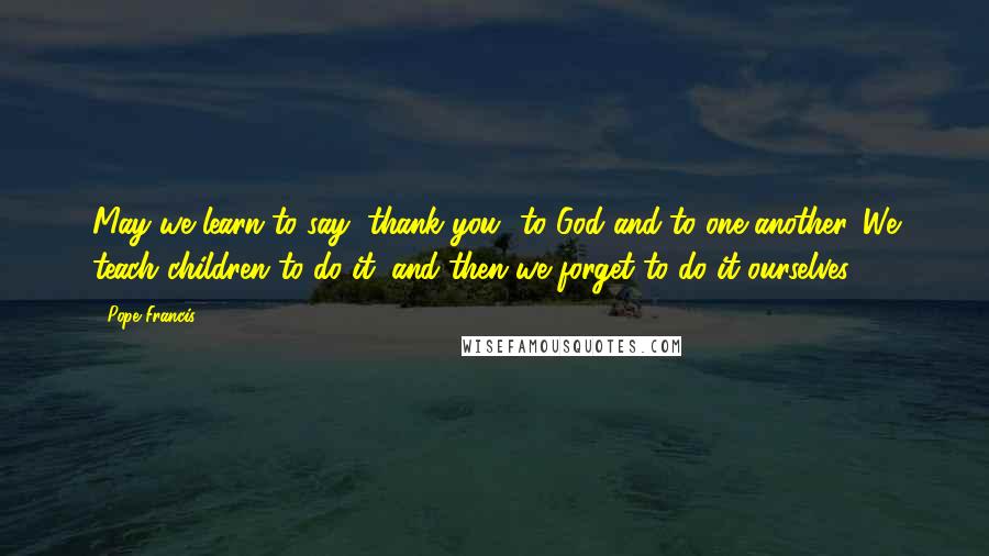 Pope Francis Quotes: May we learn to say "thank you" to God and to one another. We teach children to do it, and then we forget to do it ourselves!