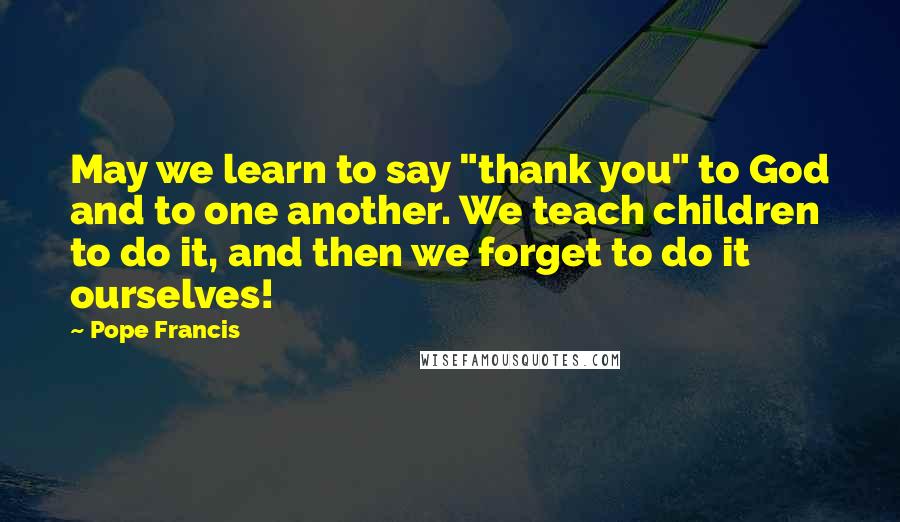 Pope Francis Quotes: May we learn to say "thank you" to God and to one another. We teach children to do it, and then we forget to do it ourselves!
