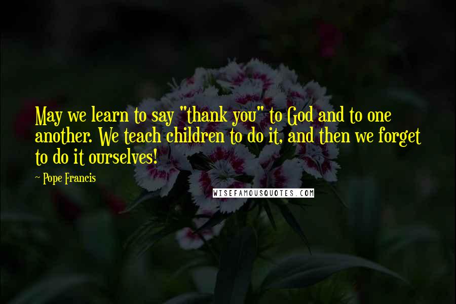 Pope Francis Quotes: May we learn to say "thank you" to God and to one another. We teach children to do it, and then we forget to do it ourselves!