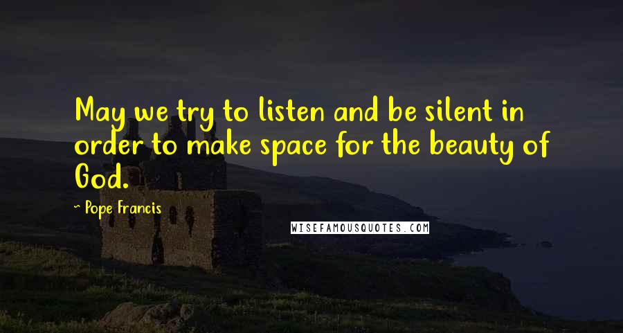 Pope Francis Quotes: May we try to listen and be silent in order to make space for the beauty of God.