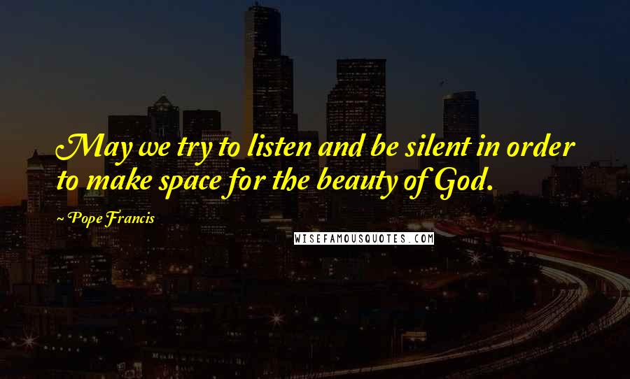 Pope Francis Quotes: May we try to listen and be silent in order to make space for the beauty of God.