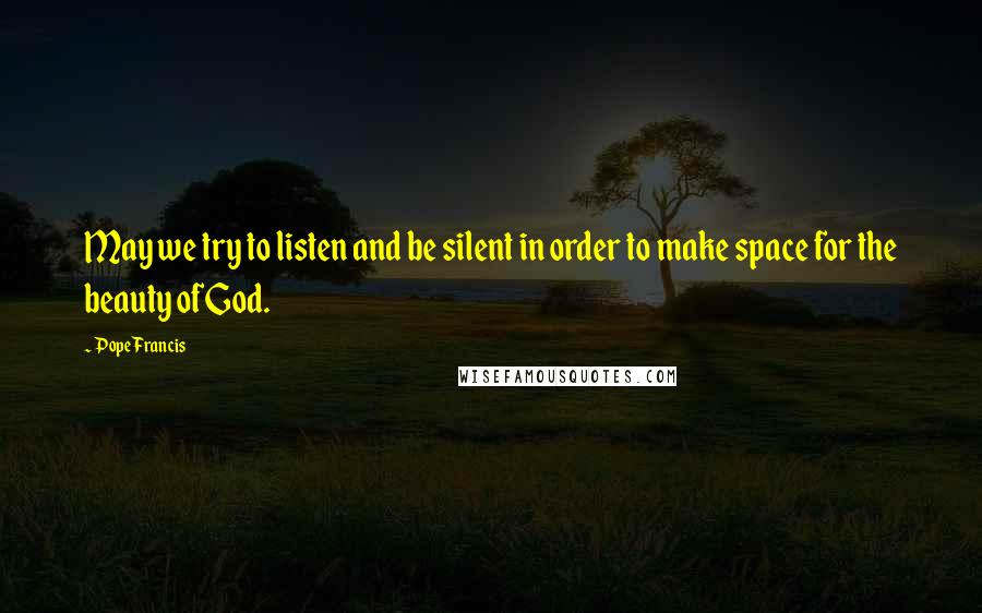 Pope Francis Quotes: May we try to listen and be silent in order to make space for the beauty of God.