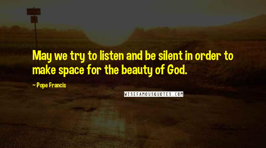 Pope Francis Quotes: May we try to listen and be silent in order to make space for the beauty of God.