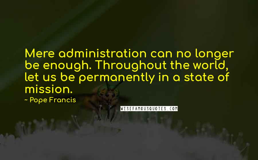 Pope Francis Quotes: Mere administration can no longer be enough. Throughout the world, let us be permanently in a state of mission.