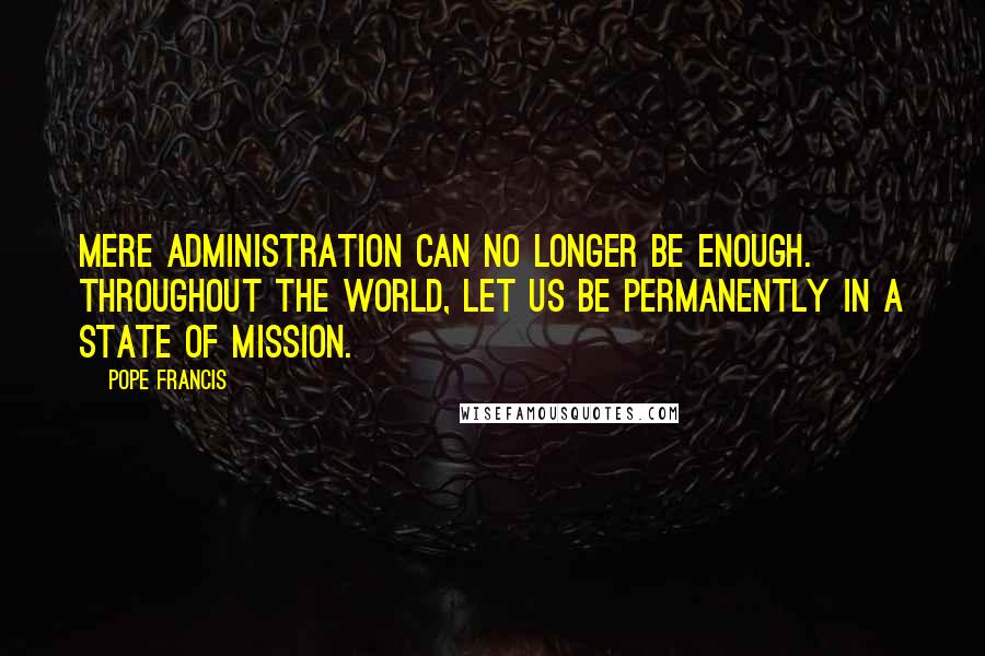 Pope Francis Quotes: Mere administration can no longer be enough. Throughout the world, let us be permanently in a state of mission.