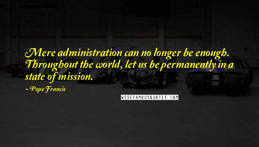 Pope Francis Quotes: Mere administration can no longer be enough. Throughout the world, let us be permanently in a state of mission.