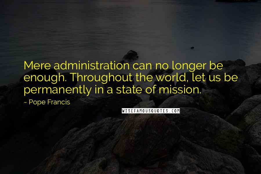 Pope Francis Quotes: Mere administration can no longer be enough. Throughout the world, let us be permanently in a state of mission.