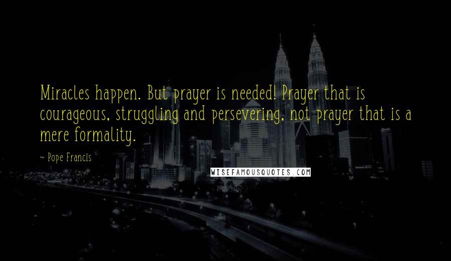 Pope Francis Quotes: Miracles happen. But prayer is needed! Prayer that is courageous, struggling and persevering, not prayer that is a mere formality.