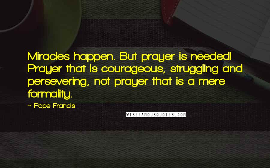 Pope Francis Quotes: Miracles happen. But prayer is needed! Prayer that is courageous, struggling and persevering, not prayer that is a mere formality.