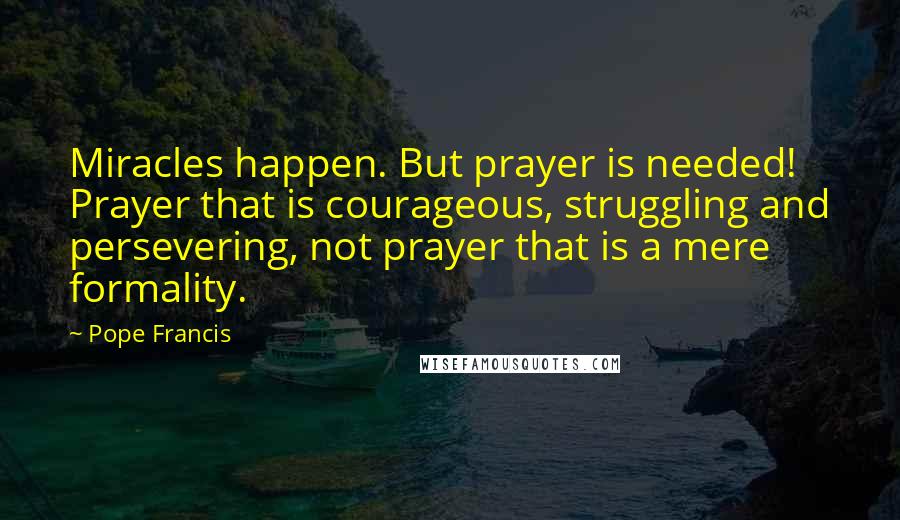 Pope Francis Quotes: Miracles happen. But prayer is needed! Prayer that is courageous, struggling and persevering, not prayer that is a mere formality.